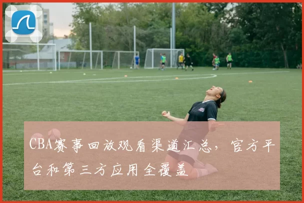 CBA赛事回放观看渠道汇总,官方平台和第三方应用全覆盖