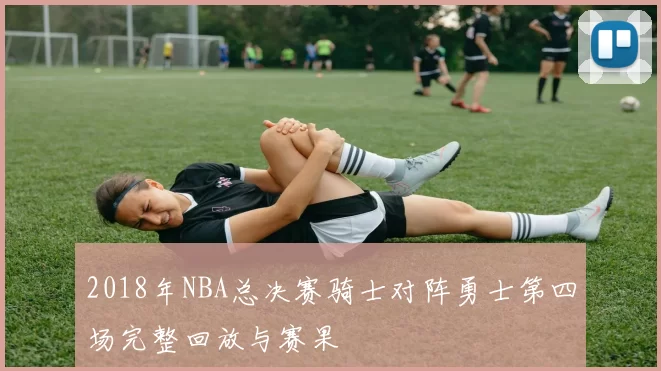 2018年NBA总决赛骑士对阵勇士第四场完整回放与赛果