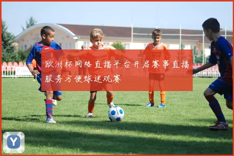 欧洲杯网络直播平台开启赛事直播服务方便球迷观赛