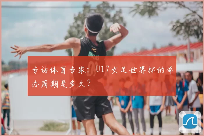 专访体育专家：U17女足世界杯的举办周期是多久？