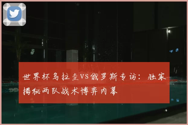 世界杯乌拉圭vs俄罗斯专访:独家揭秘两队战术博弈内幕