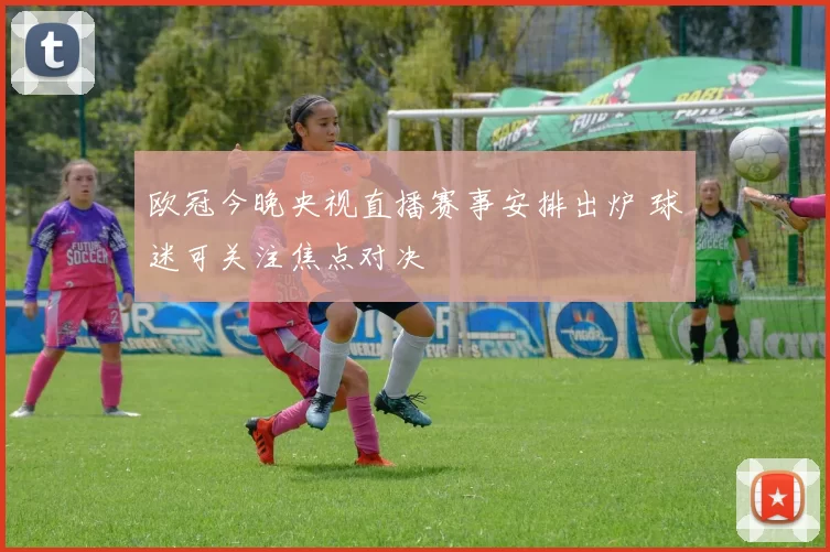 欧冠今晚央视直播赛事安排出炉 球迷可关注焦点对决