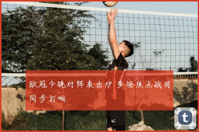 欧冠今晚对阵表出炉 多场焦点战将同步打响