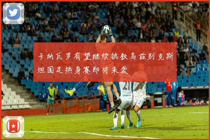 卡纳瓦罗有望继续执教乌兹别克斯坦国足热身赛即将来袭