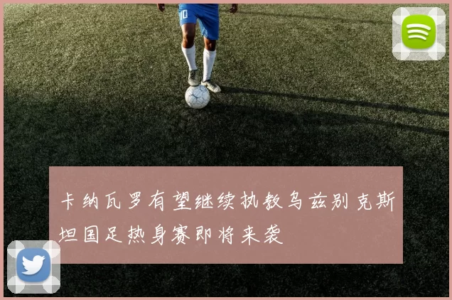 卡纳瓦罗有望继续执教乌兹别克斯坦国足热身赛即将来袭
