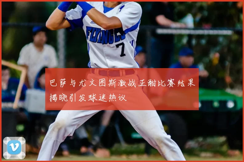 巴萨与尤文图斯激战正酣比赛结果揭晓引发球迷热议