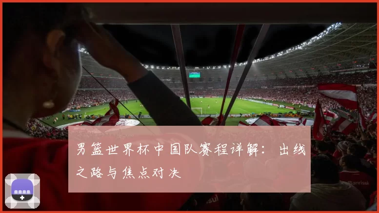 男篮世界杯中国队赛程详解:出线之路与焦点对决