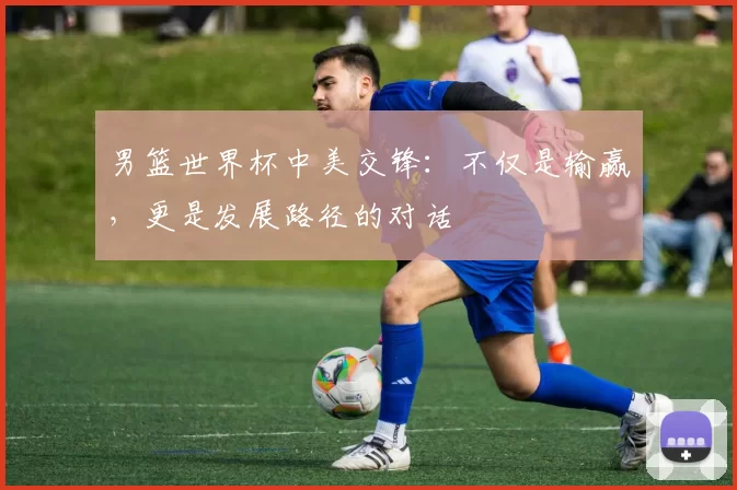 男篮世界杯中美交锋:不仅是输赢,更是发展路径的对话
