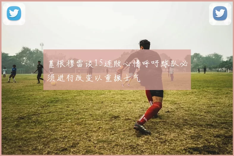 基根穆雷谈15连败心情呼吁球队必须进行改变以重振士气