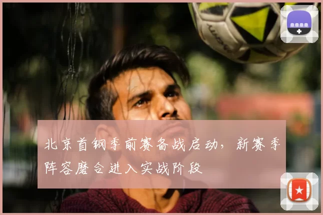 北京首钢季前赛备战启动,新赛季阵容磨合进入实战阶段