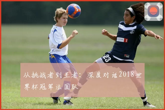 从挑战者到王者:深度对话2018世界杯冠军法国队
