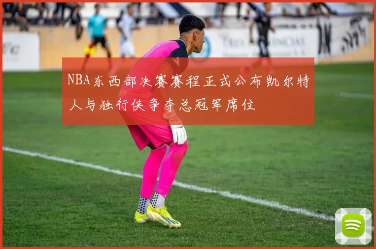 NBA东西部决赛赛程正式公布凯尔特人与独行侠争夺总冠军席位
