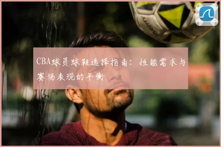 CBA球员球鞋选择指南：性能需求与赛场表现的平衡
