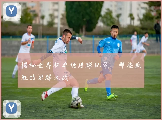 揭秘世界杯单场进球纪录:那些疯狂的进球大战