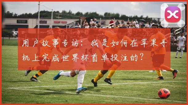 用户故事专访:我是如何在苹果手机上完成世界杯首单投注的?