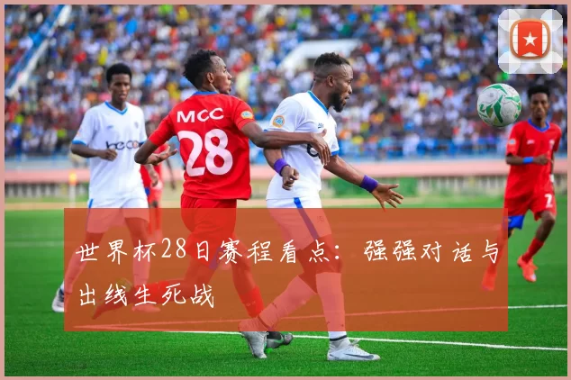 世界杯28日赛程看点:强强对话与出线生死战