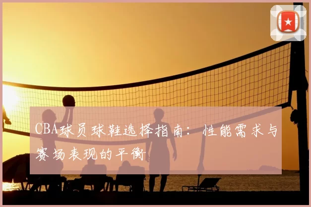 CBA球员球鞋选择指南：性能需求与赛场表现的平衡