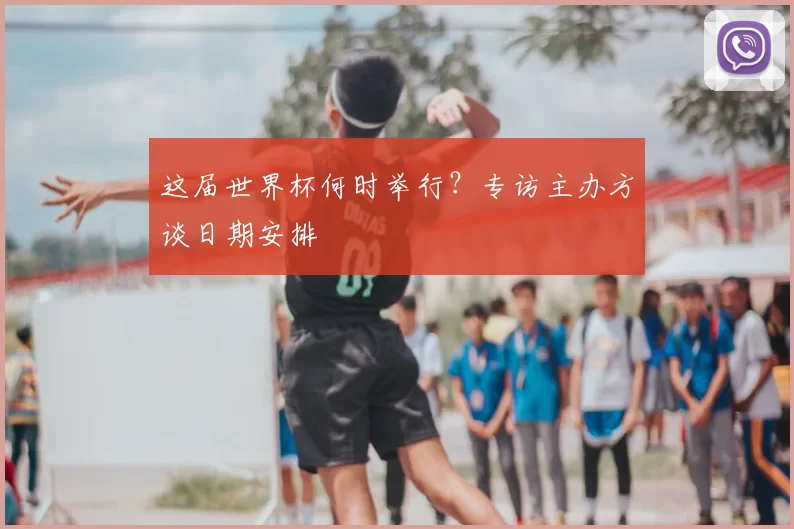 这届世界杯何时举行?专访主办方谈日期安排