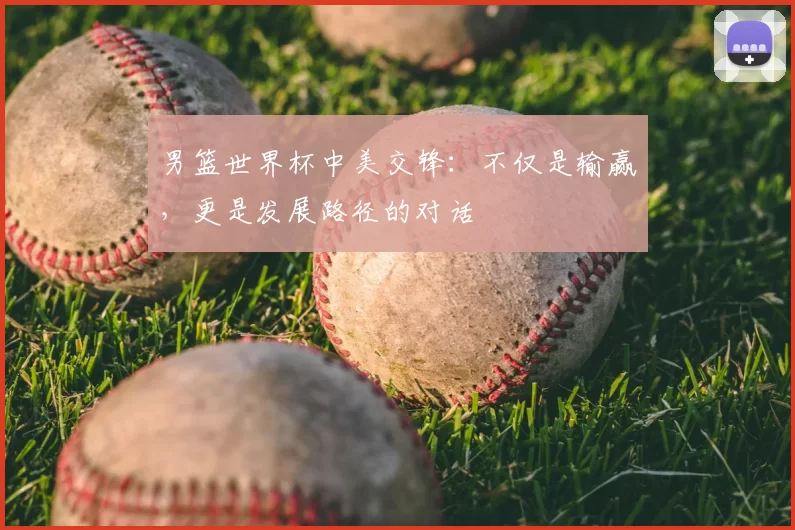 男篮世界杯中美交锋:不仅是输赢,更是发展路径的对话