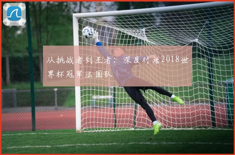 从挑战者到王者:深度对话2018世界杯冠军法国队