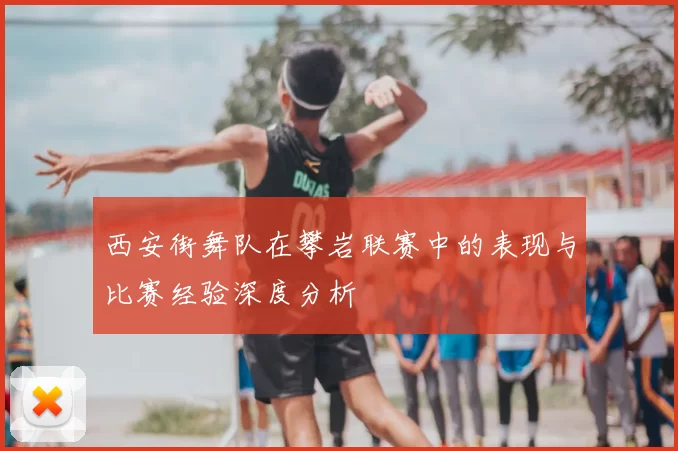 西安街舞队在攀岩联赛中的表现与比赛经验深度分析