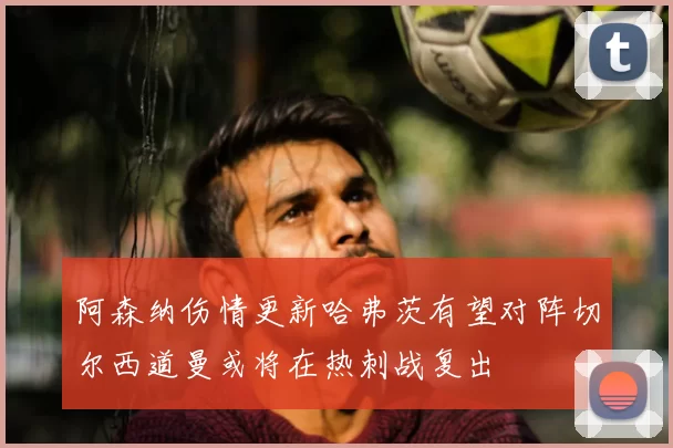 阿森纳伤情更新哈弗茨有望对阵切尔西道曼或将在热刺战复出