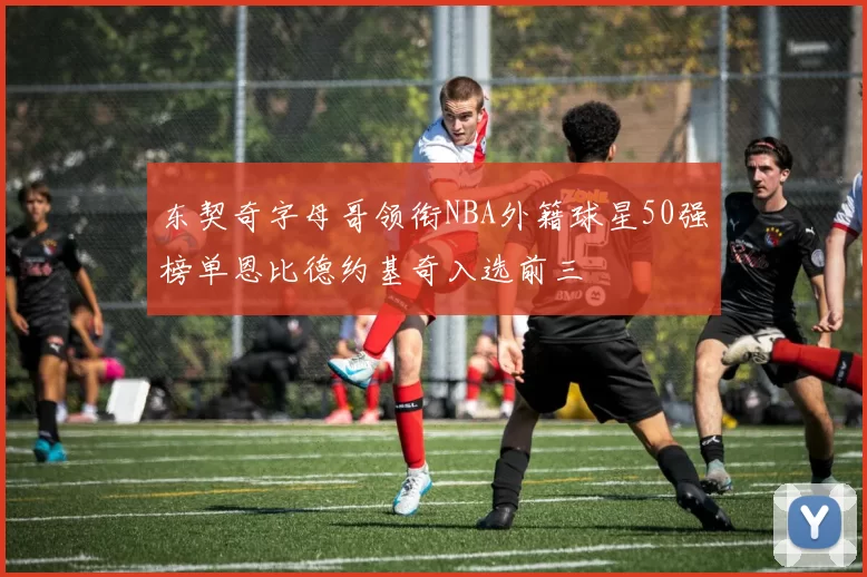 东契奇字母哥领衔NBA外籍球星50强榜单恩比德约基奇入选前三