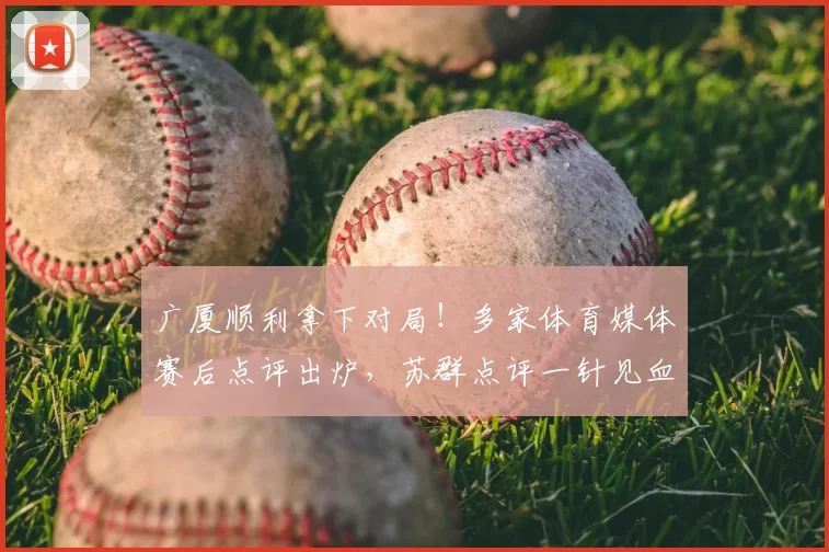 广厦顺利拿下对局!多家体育媒体赛后点评出炉,苏群点评一针见血