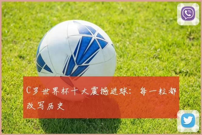 C罗世界杯十大震撼进球:每一粒都改写历史