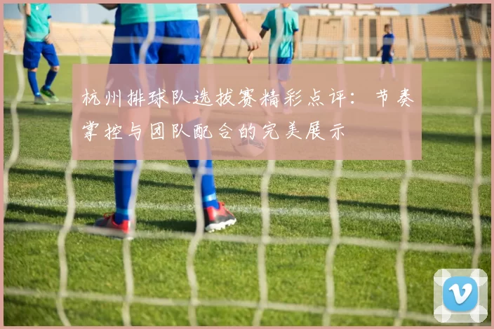 杭州排球队选拔赛精彩点评：节奏掌控与团队配合的完美展示