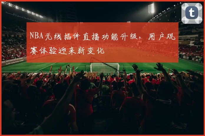 NBA无线插件直播功能升级，用户观赛体验迎来新变化