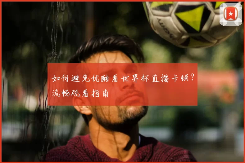 如何避免优酷看世界杯直播卡顿?流畅观看指南