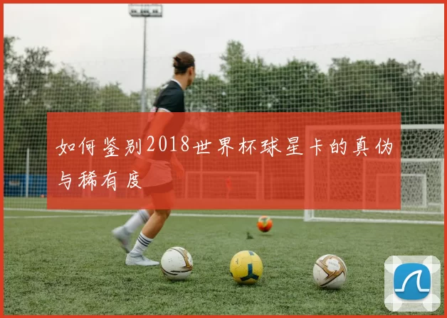 如何鉴别2018世界杯球星卡的真伪与稀有度