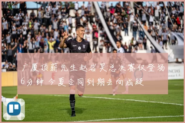 广厦顶薪先生赵岩昊总决赛仅登场6分钟 今夏合同到期去向成疑