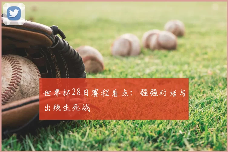 世界杯28日赛程看点:强强对话与出线生死战