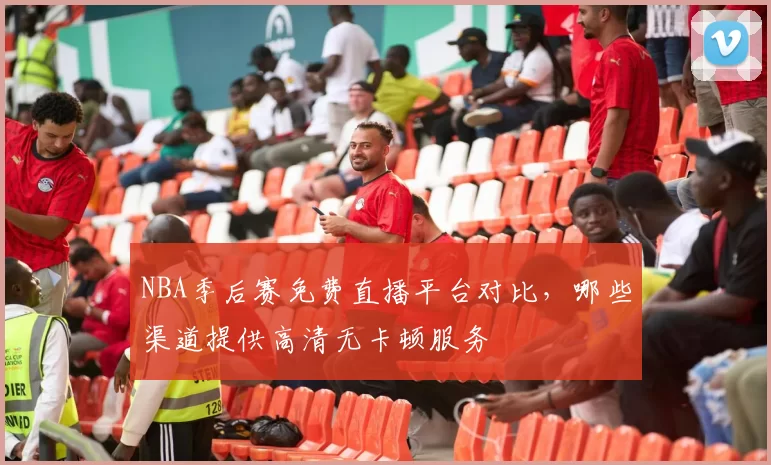 NBA季后赛免费直播平台对比,哪些渠道提供高清无卡顿服务