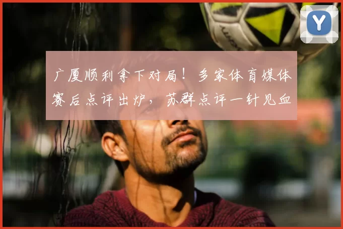 广厦顺利拿下对局!多家体育媒体赛后点评出炉,苏群点评一针见血