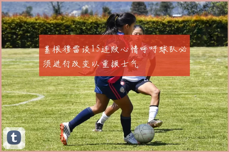 基根穆雷谈15连败心情呼吁球队必须进行改变以重振士气
