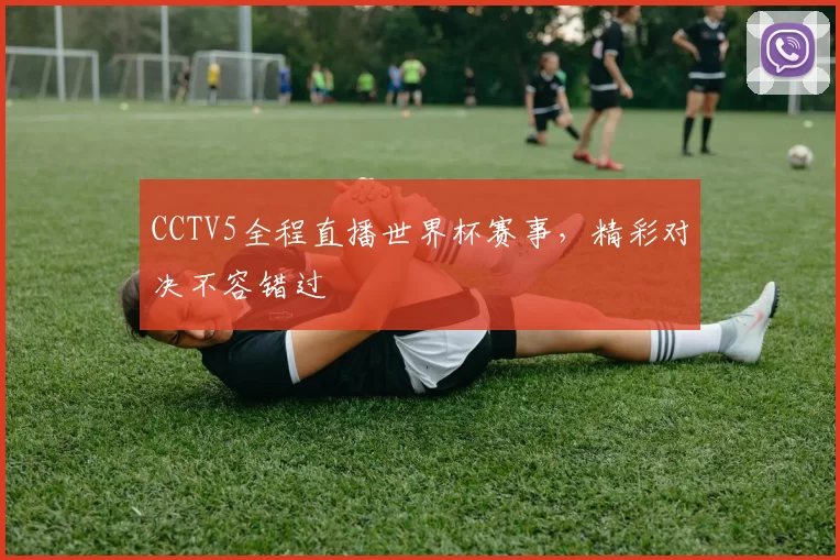 CCTV5全程直播世界杯赛事,精彩对决不容错过