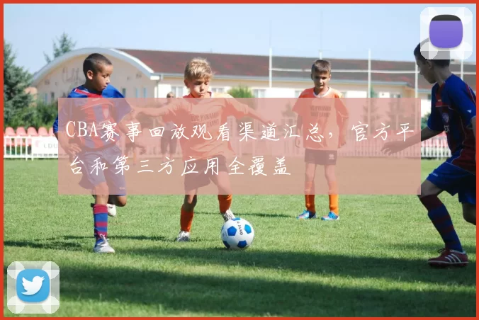 CBA赛事回放观看渠道汇总，官方平台和第三方应用全覆盖