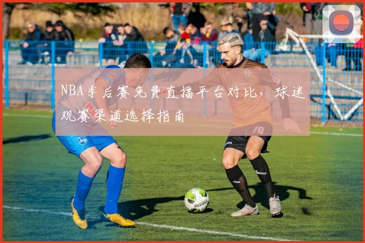 NBA季后赛免费直播平台对比,球迷观赛渠道选择指南