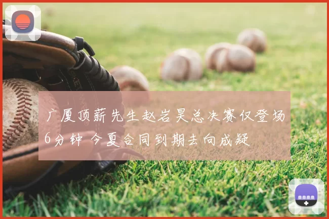 广厦顶薪先生赵岩昊总决赛仅登场6分钟 今夏合同到期去向成疑
