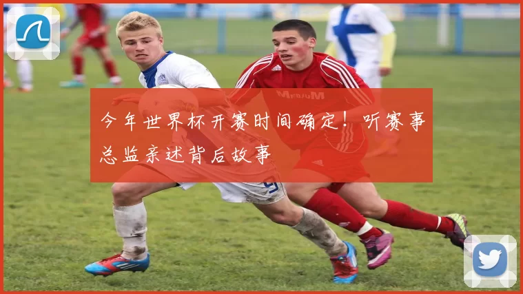 今年世界杯开赛时间确定!听赛事总监亲述背后故事
