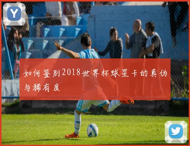 如何鉴别2018世界杯球星卡的真伪与稀有度