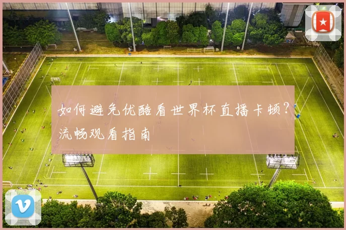 如何避免优酷看世界杯直播卡顿?流畅观看指南