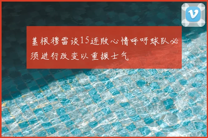 基根穆雷谈15连败心情呼吁球队必须进行改变以重振士气