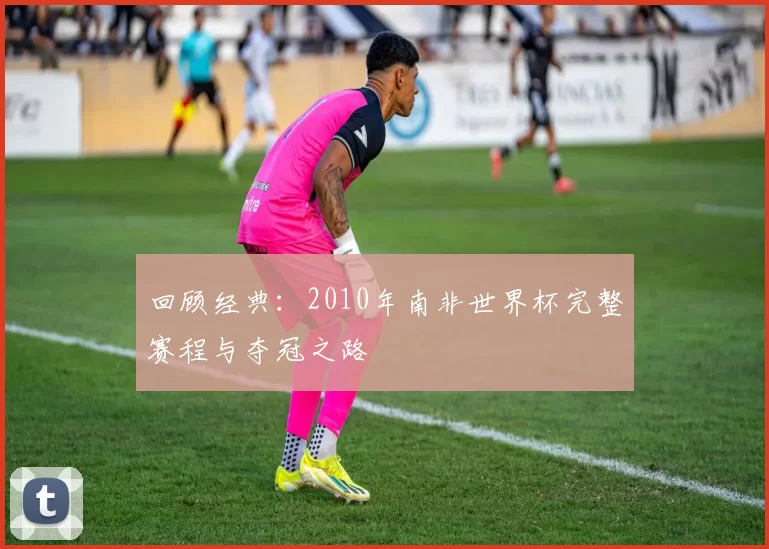 回顾经典：2010年南非世界杯完整赛程与夺冠之路