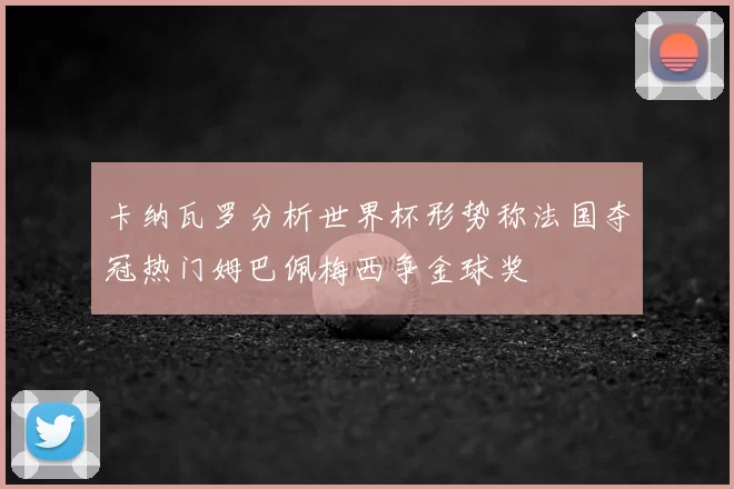 卡纳瓦罗分析世界杯形势称法国夺冠热门姆巴佩梅西争金球奖