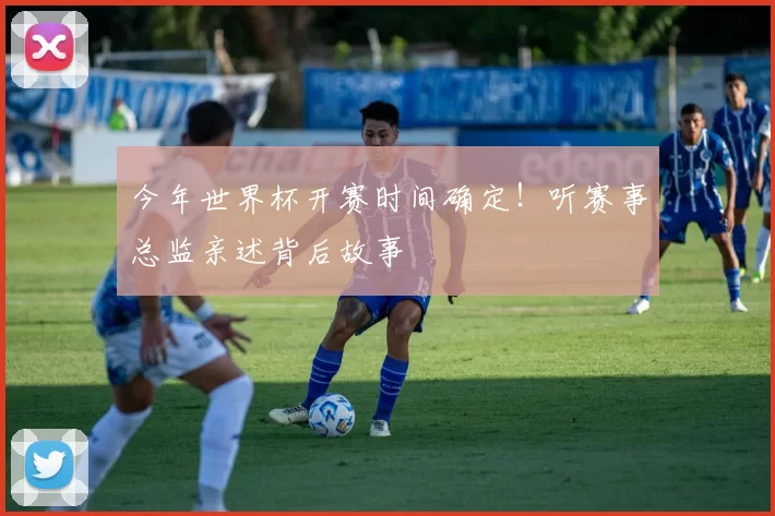 今年世界杯开赛时间确定!听赛事总监亲述背后故事