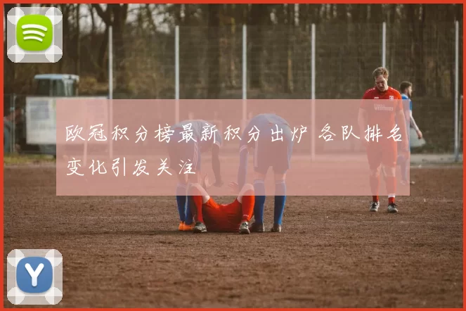 欧冠积分榜最新积分出炉 各队排名变化引发关注